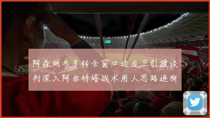 阿森纳冬季转会窗口边后卫引援谈判深入阿尔特塔战术用人思路逐渐浮出水面
