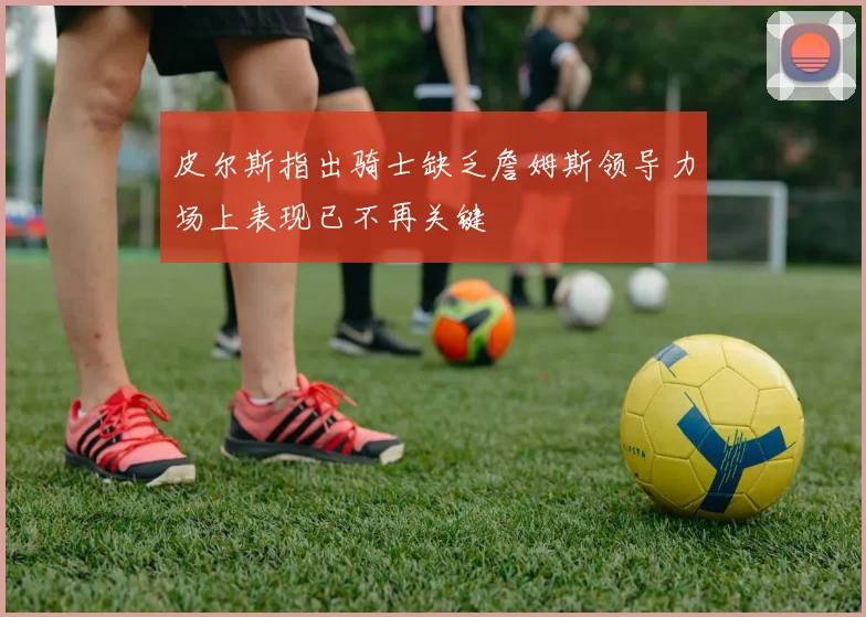 皮尔斯指出骑士缺乏詹姆斯领导力场上表现已不再关键