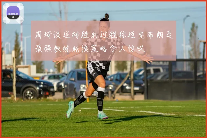 周琦谈逆转胜利过程称迈克布朗是最强教练轮换策略令人惊叹