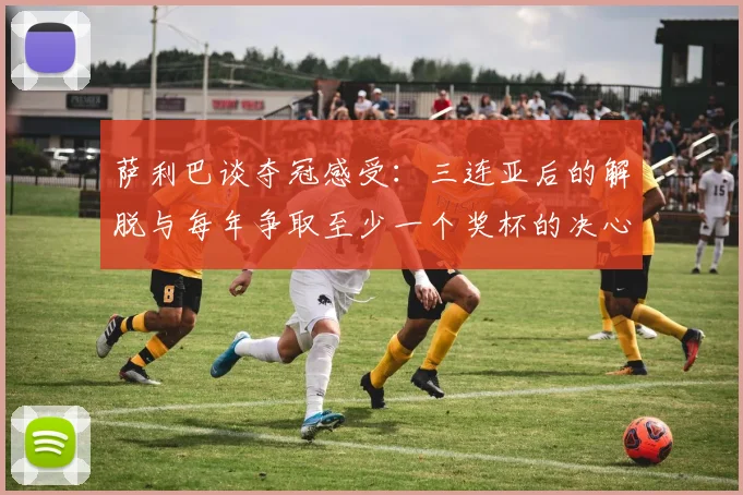 萨利巴谈夺冠感受：三连亚后的解脱与每年争取至少一个奖杯的决心