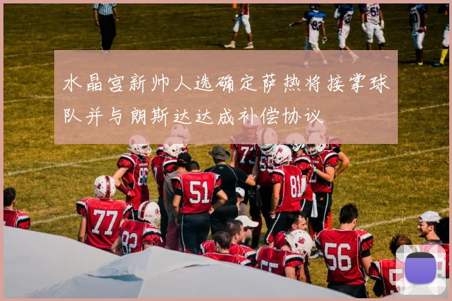 水晶宫新帅人选确定萨热将接掌球队并与朗斯达达成补偿协议
