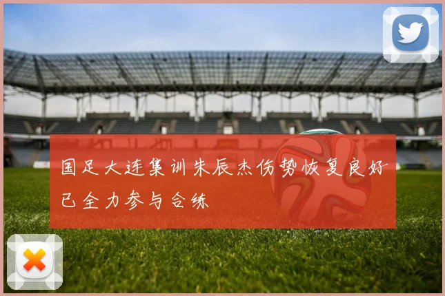 国足大连集训朱辰杰伤势恢复良好已全力参与合练