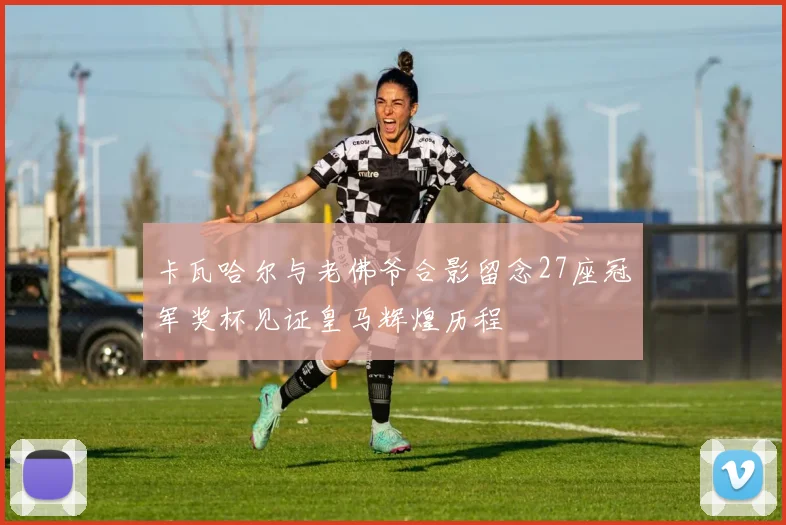 卡瓦哈尔与老佛爷合影留念27座冠军奖杯见证皇马辉煌历程