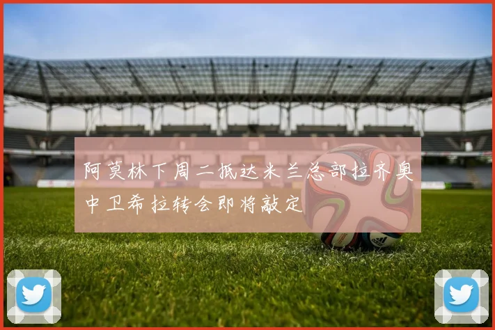阿莫林下周二抵达米兰总部拉齐奥中卫希拉转会即将敲定