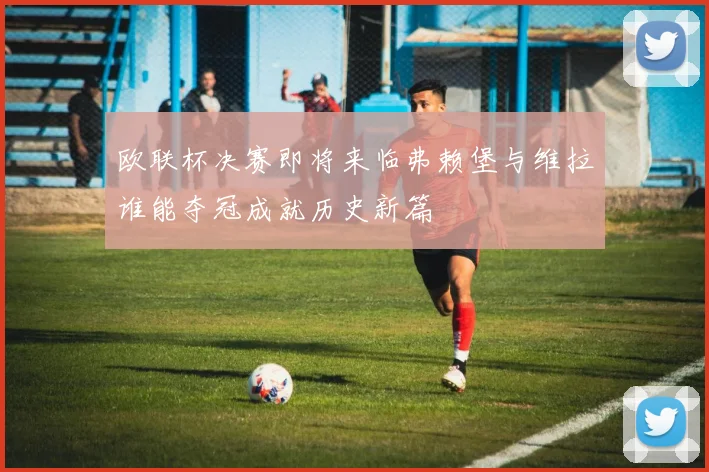 欧联杯决赛即将来临弗赖堡与维拉谁能夺冠成就历史新篇