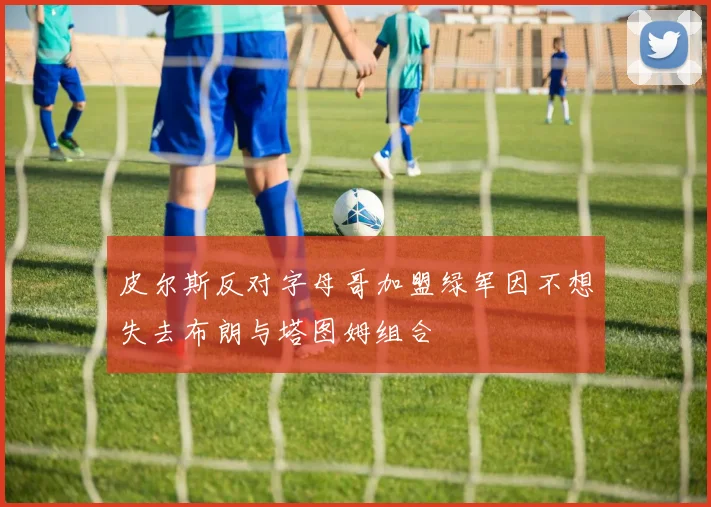 皮尔斯反对字母哥加盟绿军因不想失去布朗与塔图姆组合