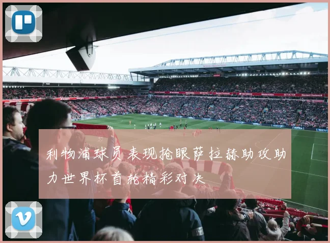 利物浦球员表现抢眼萨拉赫助攻助力世界杯首轮精彩对决