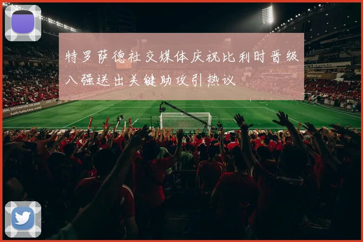 特罗萨德社交媒体庆祝比利时晋级八强送出关键助攻引热议