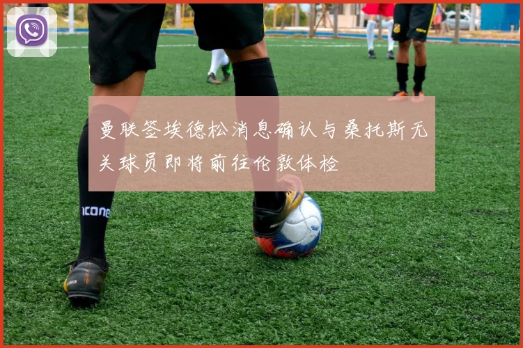 曼联签埃德松消息确认与桑托斯无关球员即将前往伦敦体检