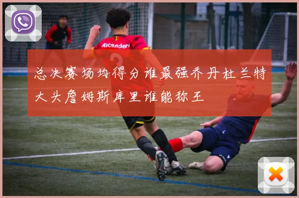 总决赛场均得分谁最强乔丹杜兰特大头詹姆斯库里谁能称王