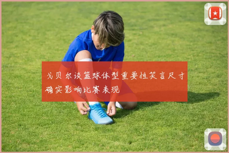 戈贝尔谈篮球体型重要性笑言尺寸确实影响比赛表现