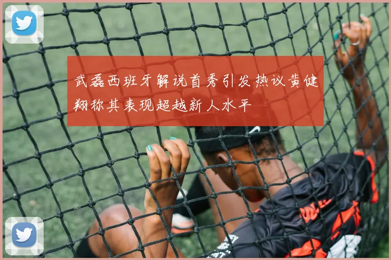 武磊西班牙解说首秀引发热议黄健翔称其表现超越新人水平