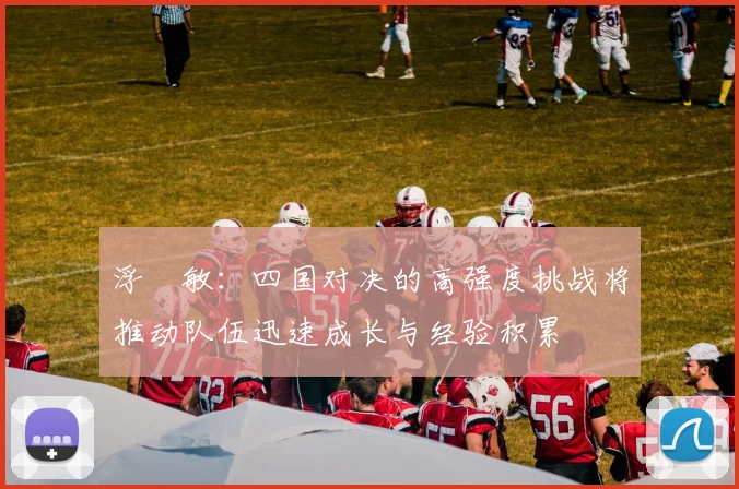 浮嶋敏：四国对决的高强度挑战将推动队伍迅速成长与经验积累