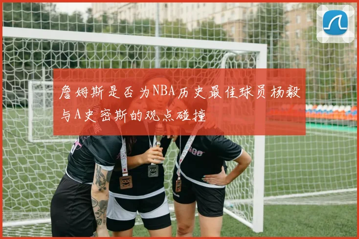 詹姆斯是否为NBA历史最佳球员杨毅与A史密斯的观点碰撞