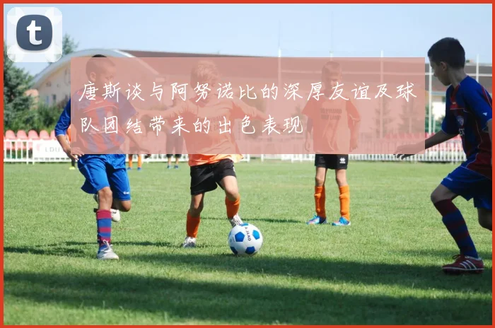唐斯谈与阿努诺比的深厚友谊及球队团结带来的出色表现