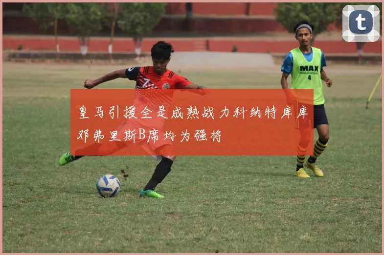 皇马引援全是成熟战力科纳特库库邓弗里斯B席均为强将