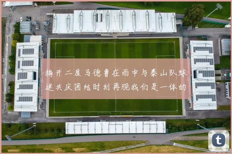 梅开二度马德鲁在雨中与泰山队球迷共庆团结时刻再现我们是一体的精神