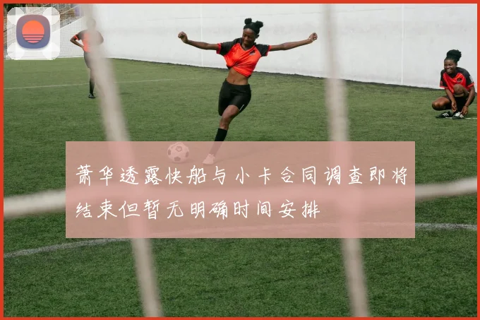 萧华透露快船与小卡合同调查即将结束但暂无明确时间安排